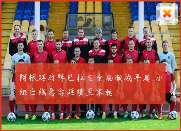阿根廷对阵巴拉圭全场激战平局 小组出线悬念延续至末轮