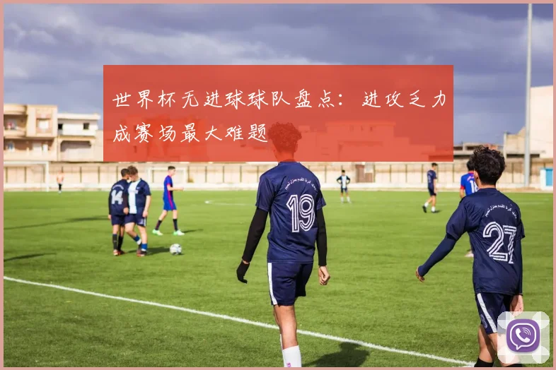 世界杯无进球球队盘点:进攻乏力成赛场最大难题
