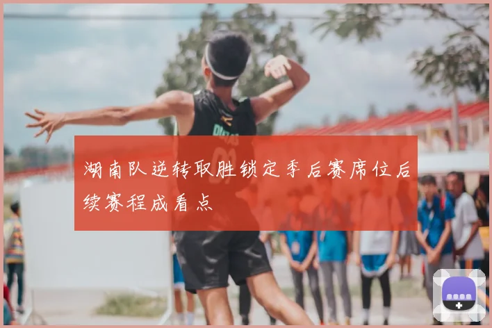 湖南队逆转取胜锁定季后赛席位后续赛程成看点