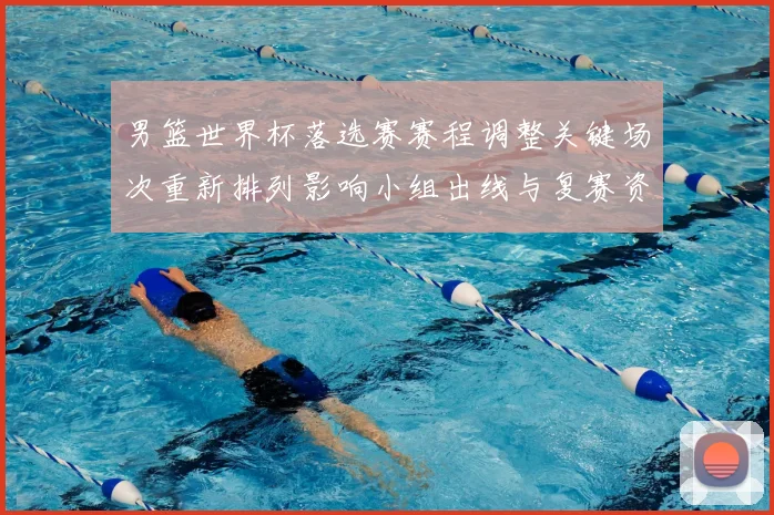 男篮世界杯落选赛赛程调整关键场次重新排列影响小组出线与复赛资格争夺