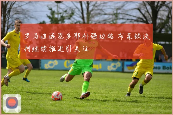 罗马追逐恩多耶补强边路 布莱顿谈判继续推进引关注