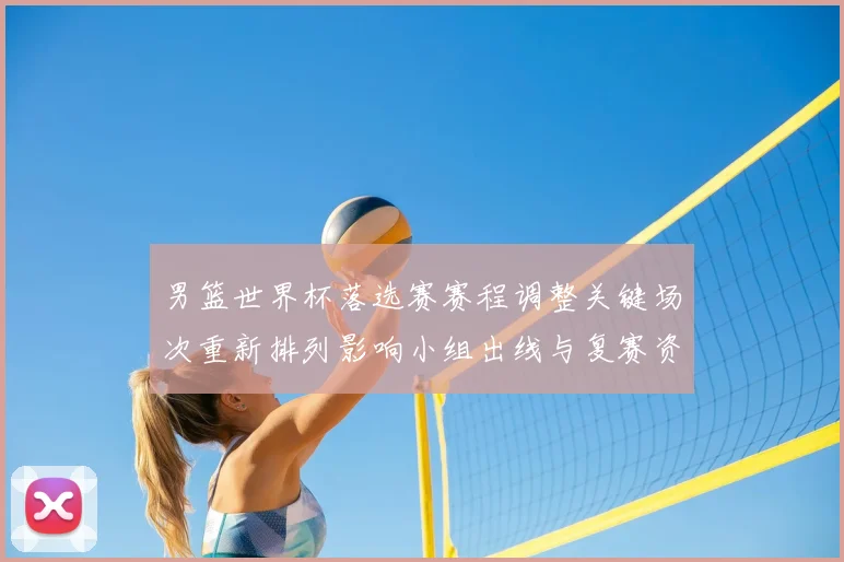 男篮世界杯落选赛赛程调整关键场次重新排列影响小组出线与复赛资格争夺