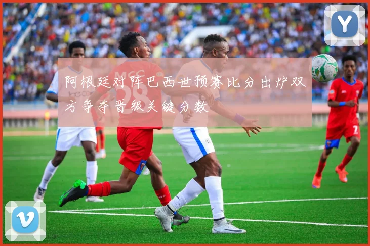 阿根廷对阵巴西世预赛比分出炉双方争夺晋级关键分数