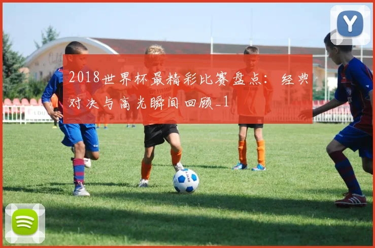 2018世界杯最精彩比赛盘点:经典对决与高光瞬间回顾_1