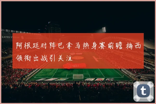 阿根廷对阵巴拿马热身赛前瞻 梅西领衔出战引关注