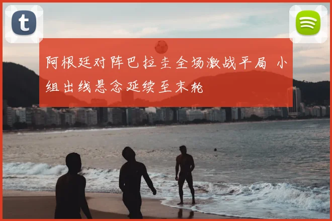 阿根廷对阵巴拉圭全场激战平局 小组出线悬念延续至末轮