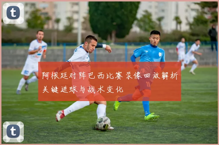 阿根廷对阵巴西比赛录像回放解析关键进球与战术变化