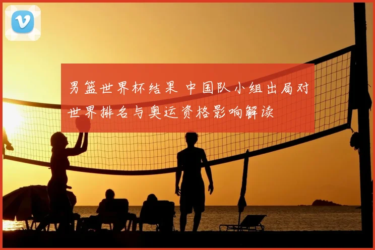 男篮世界杯结果 中国队小组出局对世界排名与奥运资格影响解读