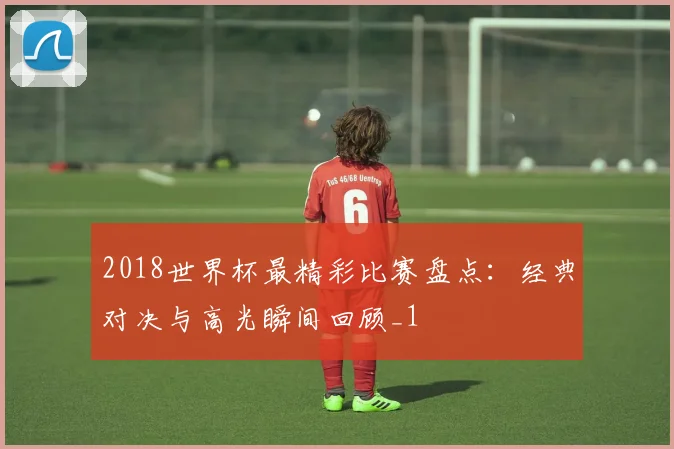 2018世界杯最精彩比赛盘点:经典对决与高光瞬间回顾_1