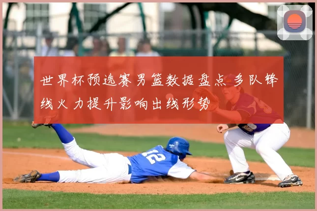 世界杯预选赛男篮数据盘点 多队锋线火力提升影响出线形势