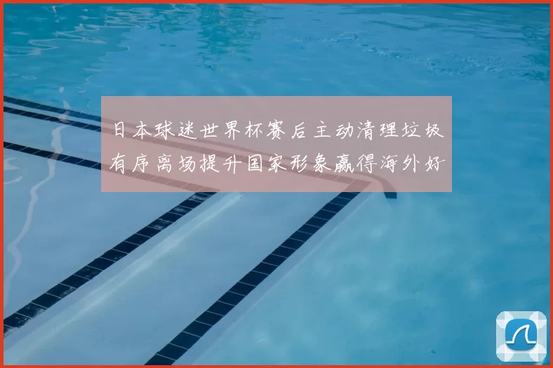 日本球迷世界杯赛后主动清理垃圾有序离场提升国家形象赢得海外好评