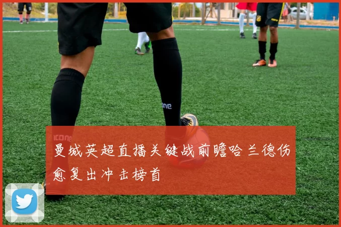 曼城英超直播关键战前瞻哈兰德伤愈复出冲击榜首