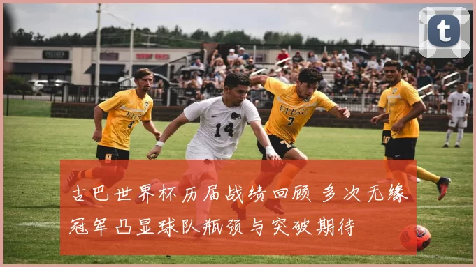 古巴世界杯历届战绩回顾 多次无缘冠军凸显球队瓶颈与突破期待