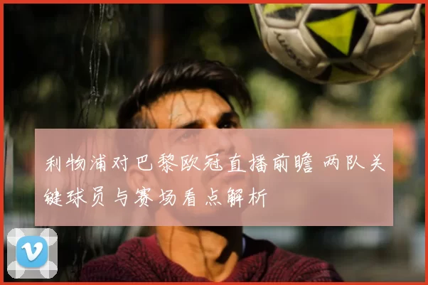 利物浦对巴黎欧冠直播前瞻 两队关键球员与赛场看点解析