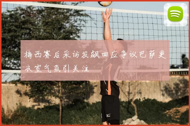 梅西赛后采访发飙回应争议巴萨更衣室气氛引关注