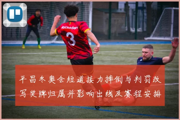 平昌冬奥会短道接力摔倒与判罚改写奖牌归属并影响出线及赛程安排
