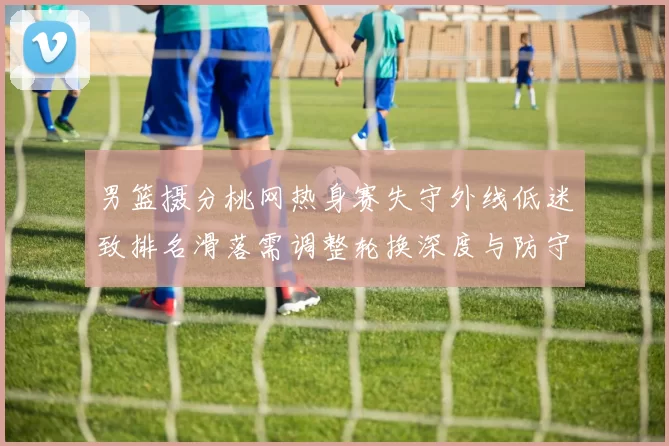 男篮摄分桃网热身赛失守外线低迷致排名滑落需调整轮换深度与防守配置