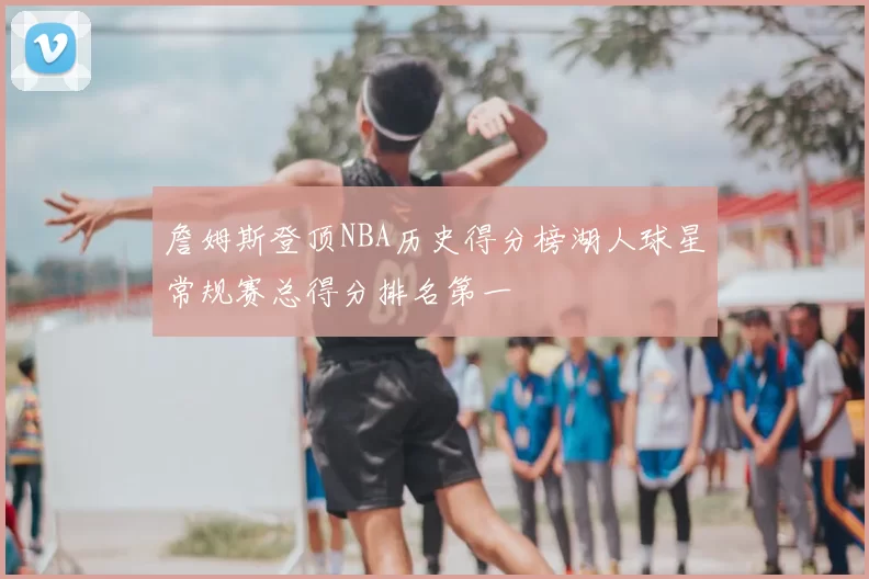 詹姆斯登顶NBA历史得分榜湖人球星常规赛总得分排名第一