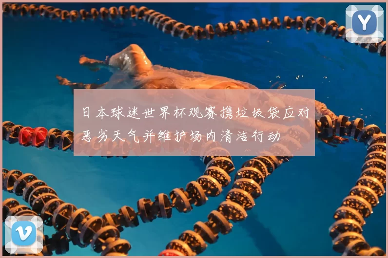 日本球迷世界杯观赛携垃圾袋应对恶劣天气并维护场内清洁行动