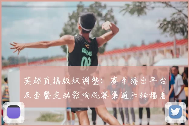 英超直播版权调整：赛季播出平台及套餐变动影响观赛渠道和转播看点