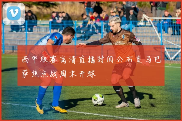 西甲联赛高清直播时间公布皇马巴萨焦点战周末开球