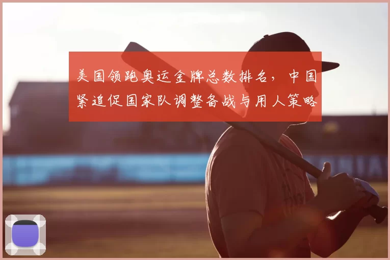 美国领跑奥运金牌总数排名，中国紧追促国家队调整备战与用人策略