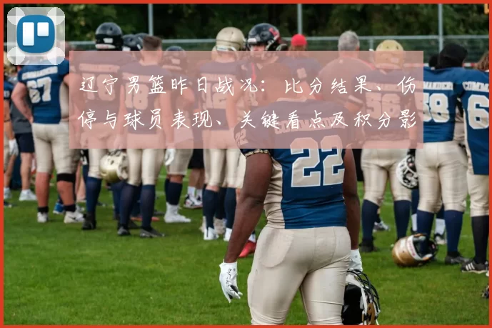 辽宁男篮昨日战况：比分结果、伤停与球员表现、关键看点及积分影响