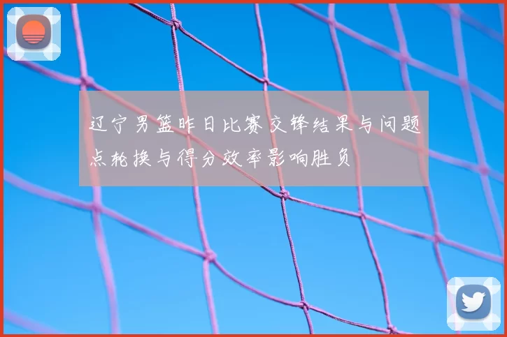 辽宁男篮昨日比赛交锋结果与问题点轮换与得分效率影响胜负