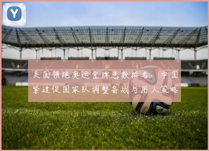 美国领跑奥运金牌总数排名，中国紧追促国家队调整备战与用人策略
