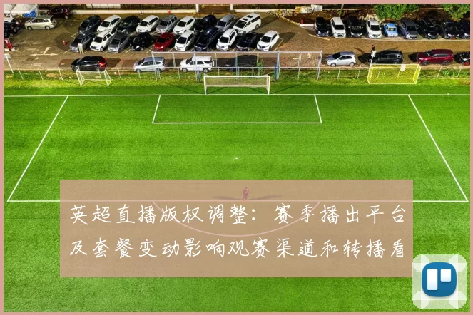 英超直播版权调整：赛季播出平台及套餐变动影响观赛渠道和转播看点