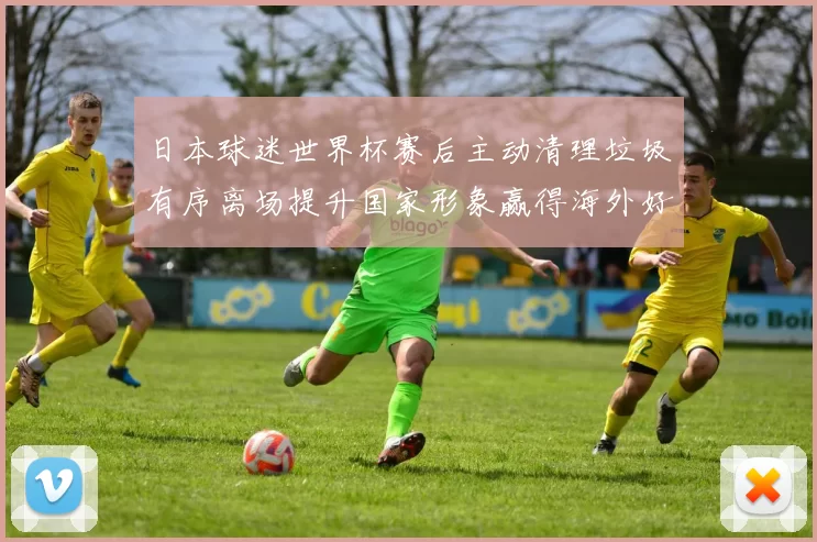 日本球迷世界杯赛后主动清理垃圾有序离场提升国家形象赢得海外好评