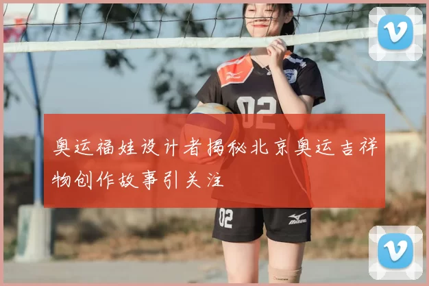 奥运福娃设计者揭秘北京奥运吉祥物创作故事引关注