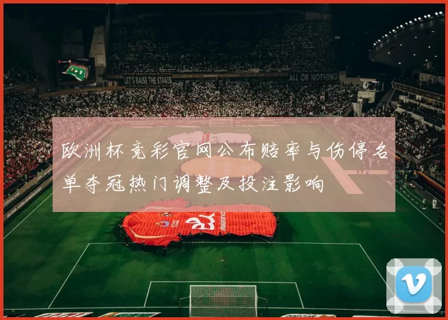 欧洲杯竞彩官网公布赔率与伤停名单夺冠热门调整及投注影响