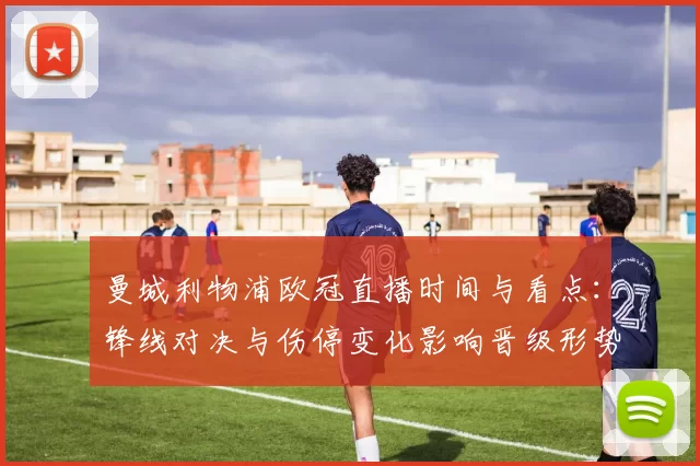 曼城利物浦欧冠直播时间与看点:锋线对决与伤停变化影响晋级形势