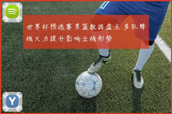 世界杯预选赛男篮数据盘点 多队锋线火力提升影响出线形势