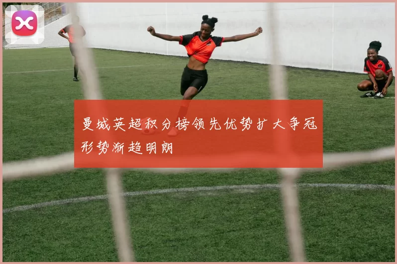 曼城英超积分榜领先优势扩大争冠形势渐趋明朗