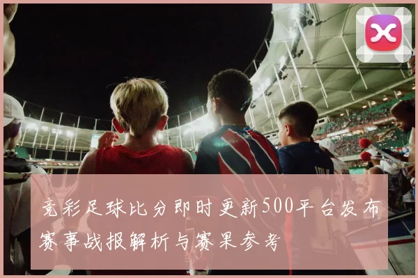 竞彩足球比分即时更新500平台发布赛事战报解析与赛果参考